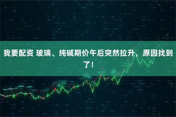 我要配资 玻璃、纯碱期价午后突然拉升，原因找到了！