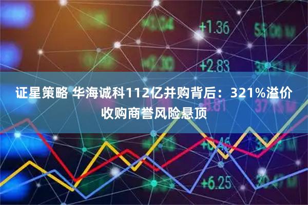 证星策略 华海诚科112亿并购背后：321%溢价收购商誉风险悬顶