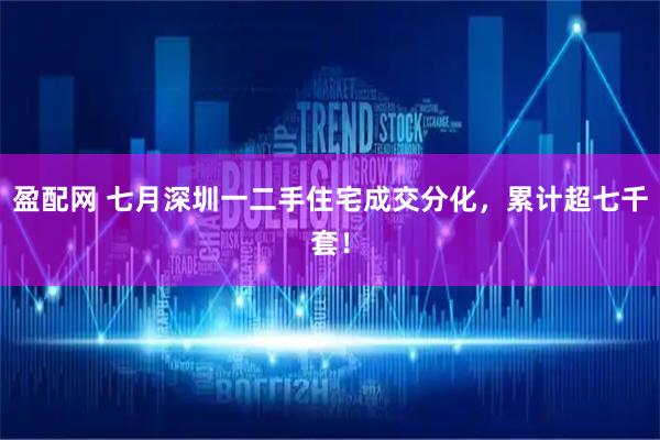盈配网 七月深圳一二手住宅成交分化，累计超七千套！