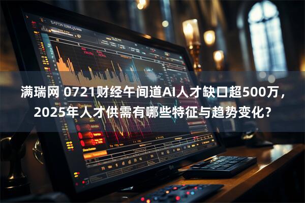 满瑞网 0721财经午间道AI人才缺口超500万,2025年人才供需有哪些特征与趋势变化?
