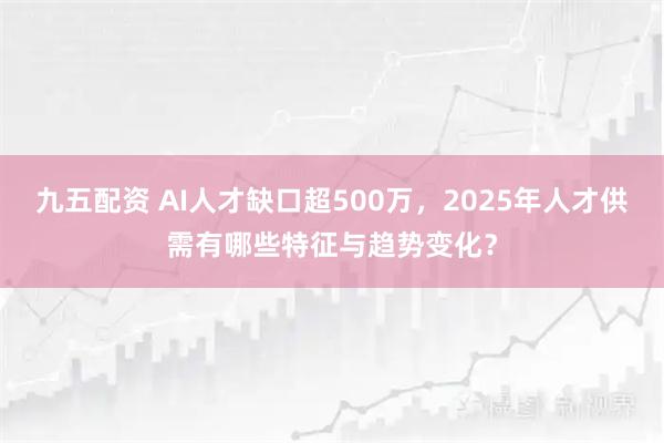 九五配资 AI人才缺口超500万,2025年人才供需有哪些特征与趋势变化?