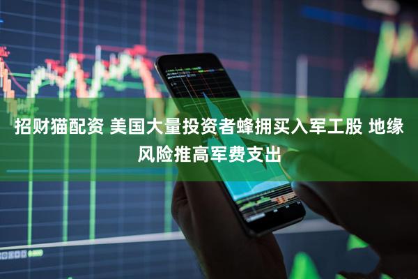 招财猫配资 美国大量投资者蜂拥买入军工股 地缘风险推高军费支出