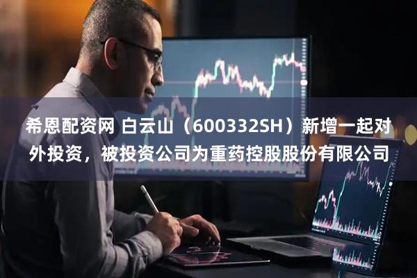 希恩配资网 白云山（600332SH）新增一起对外投资，被投资公司为重药控股股份有限公司