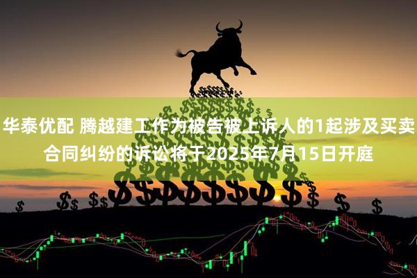 华泰优配 腾越建工作为被告被上诉人的1起涉及买卖合同纠纷的诉讼将于2025年7月15日开庭